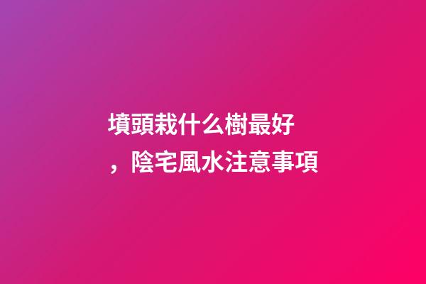 墳頭栽什么樹最好，陰宅風水注意事項